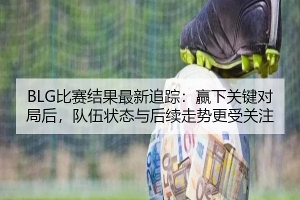 BLG比赛结果最新追踪：赢下关键对局后，队伍状态与后续走势更受关注